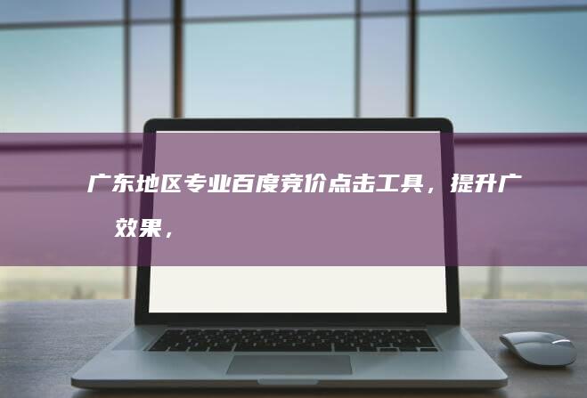 广东地区专业百度竞价点击工具，提升广告效果，精准营销助手